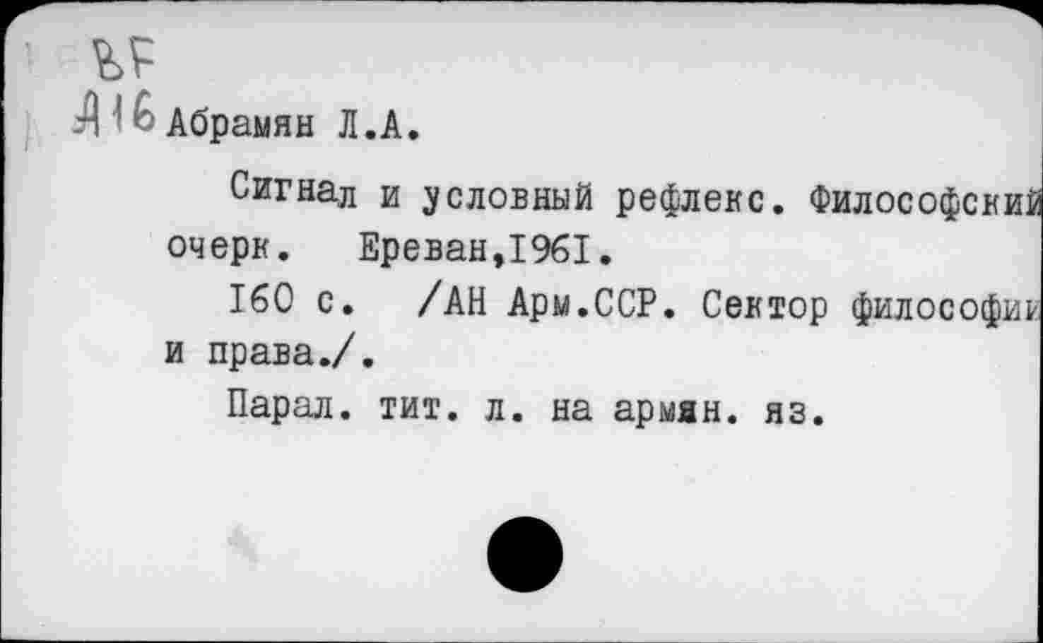 ﻿Л Абрамян Л.А.
Сигнал и условный рефлекс. Философский очерк.	Ереван,1961.
160 с. /АН Арм.ССР. Сектор философии и права./.
Парал. тит. л. на армян, яз.